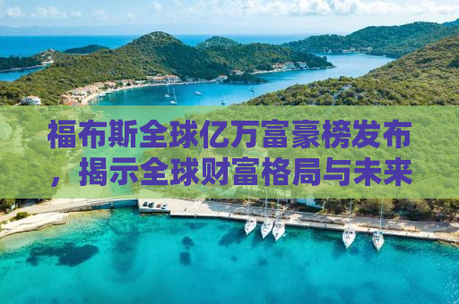 福布斯全球亿万富豪榜发布，揭示全球财富格局与未来趋势