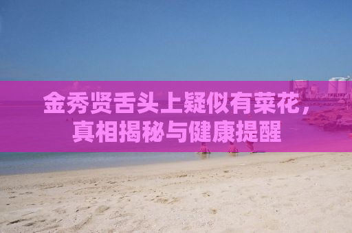 金秀贤舌头上疑似有菜花，真相揭秘与健康提醒