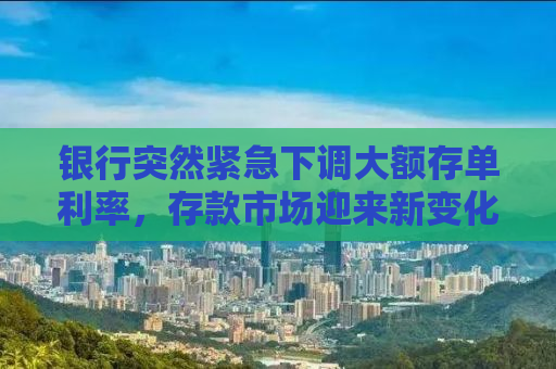 银行突然紧急下调大额存单利率，存款市场迎来新变化！