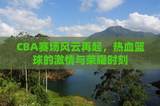 CBA赛场风云再起，热血篮球的激情与荣耀时刻