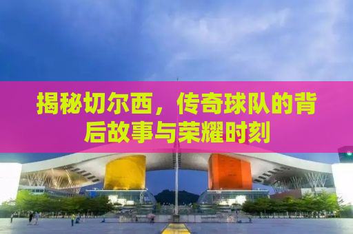 揭秘切尔西，传奇球队的背后故事与荣耀时刻