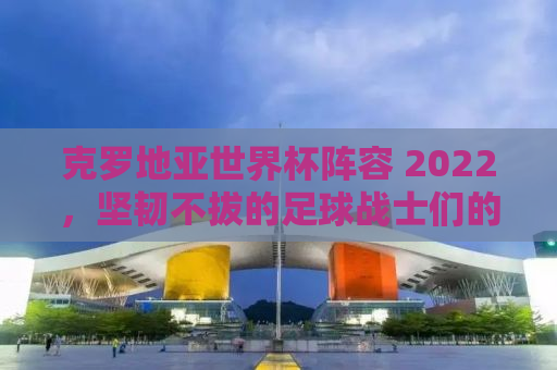 克罗地亚世界杯阵容 2022，坚韧不拔的足球战士们的荣耀之战