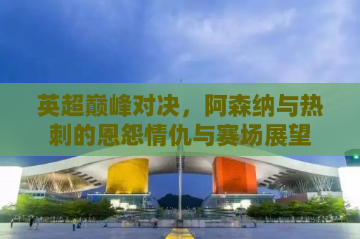 英超巅峰对决，阿森纳与热刺的恩怨情仇与赛场展望