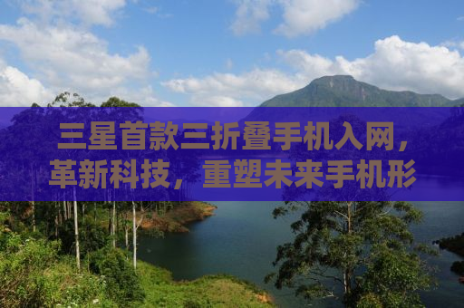 三星首款三折叠手机入网，革新科技，重塑未来手机形态