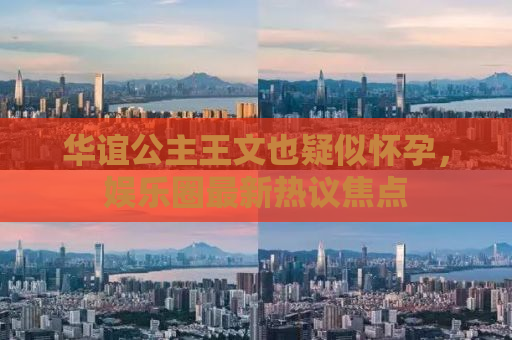 华谊公主王文也疑似怀孕，娱乐圈最新热议焦点
