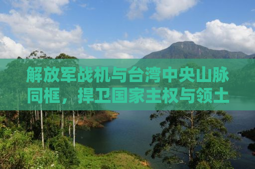 解放军战机与台湾中央山脉同框，捍卫国家主权与领土完整的坚定决心