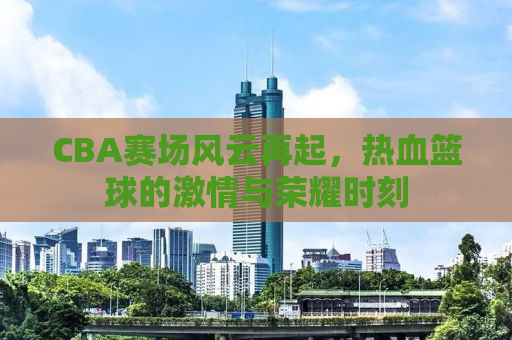 CBA赛场风云再起，热血篮球的激情与荣耀时刻