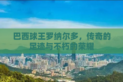 巴西球王罗纳尔多，传奇的足迹与不朽的荣耀