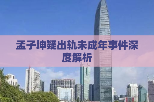 孟子坤疑出轨未成年事件深度解析