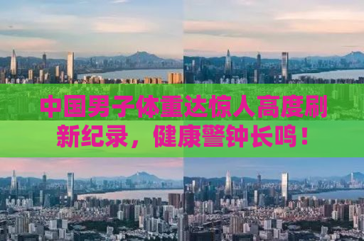 中国男子体重达惊人高度刷新纪录，健康警钟长鸣！