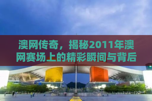 澳网传奇，揭秘2011年澳网赛场上的精彩瞬间与背后故事