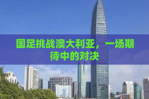 国足挑战澳大利亚，一场期待中的对决