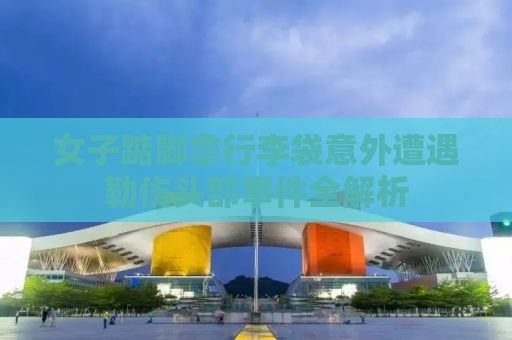 女子踮脚拿行李袋意外遭遇勒伤头部事件全解析