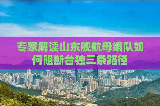 专家解读山东舰航母编队如何阻断台独三条路径
