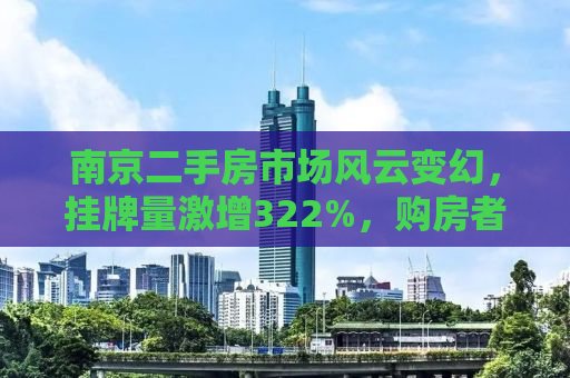 南京二手房市场风云变幻，挂牌量激增322%，购房者如何应对？