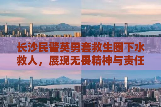 长沙民警英勇套救生圈下水救人，展现无畏精神与责任担当