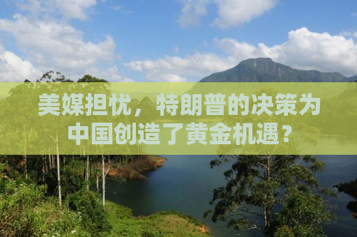美媒担忧，特朗普的决策为中国创造了黄金机遇？