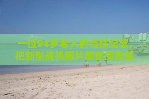 一位94岁老人的特殊纪念，把新型战机照片放在战友墓前，传承战火情谊