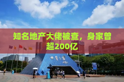 知名地产大佬被查，身家曾超200亿