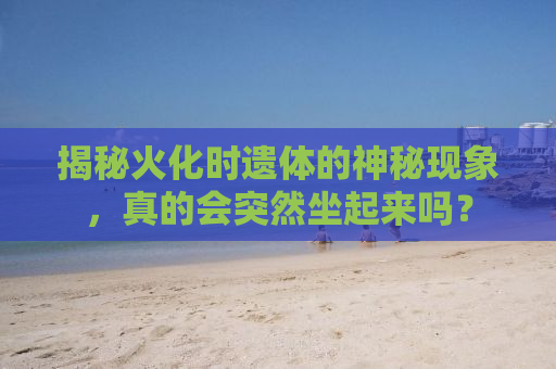 揭秘火化时遗体的神秘现象，真的会突然坐起来吗？