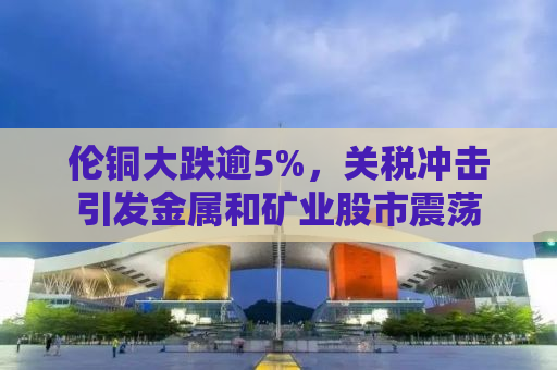 伦铜大跌逾5%，关税冲击引发金属和矿业股市震荡