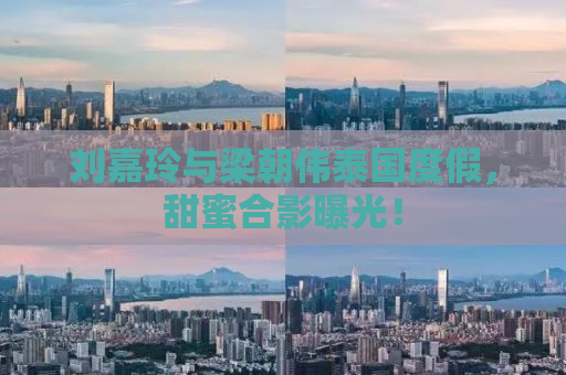刘嘉玲与梁朝伟泰国度假，甜蜜合影曝光！