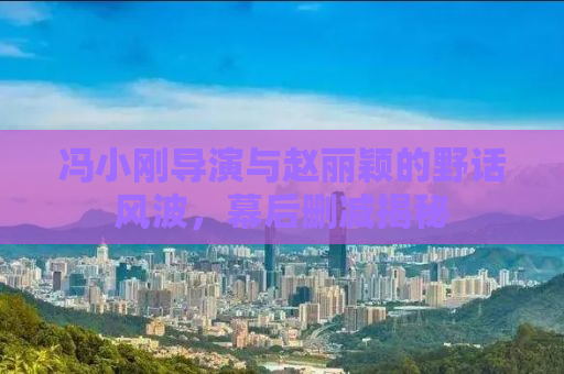 冯小刚导演与赵丽颖的野话风波，幕后删减揭秘