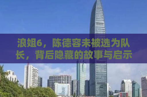 浪姐6，陈德容未被选为队长，背后隐藏的故事与启示