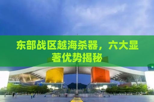 东部战区越海杀器，六大显著优势揭秘