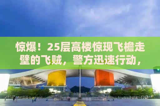 惊爆！25层高楼惊现飞檐走壁的飞贼，警方迅速行动，拘留！