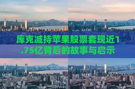 库克减持苹果股票套现近1.75亿背后的故事与启示