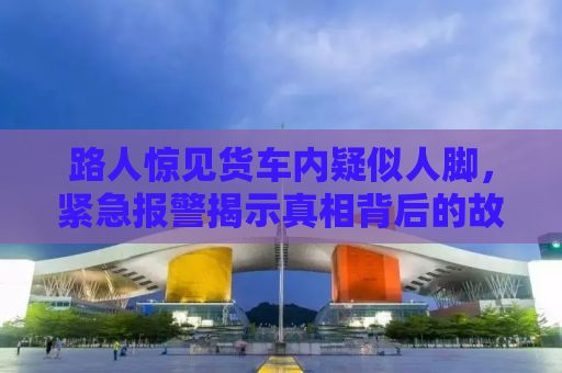 路人惊见货车内疑似人脚，紧急报警揭示真相背后的故事