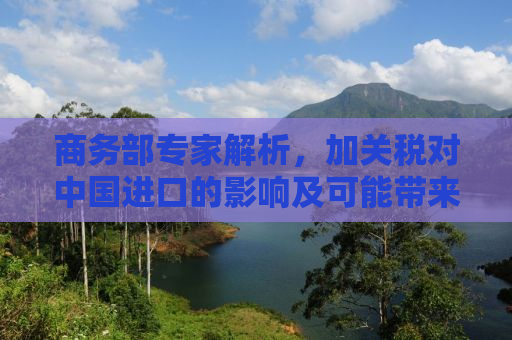 商务部专家解析，加关税对中国进口的影响及可能带来的机遇