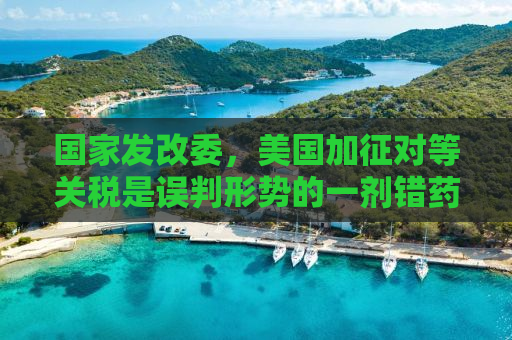 国家发改委，美国加征对等关税是误判形势的一剂错药