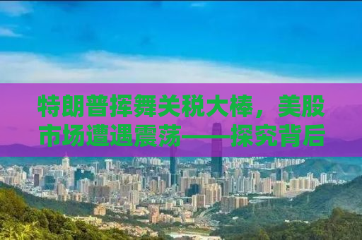 特朗普挥舞关税大棒，美股市场遭遇震荡——探究背后的深层原因与未来走势