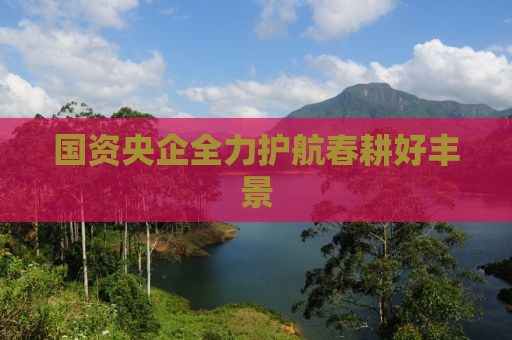 国资央企全力护航春耕好丰景