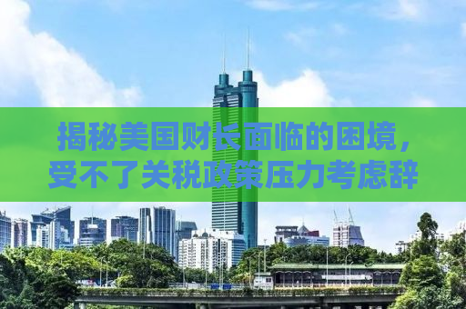 揭秘美国财长面临的困境，受不了关税政策压力考虑辞职