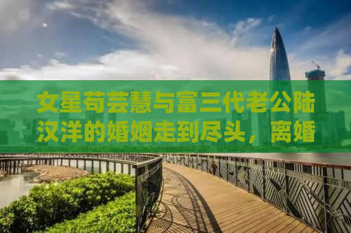 女星苟芸慧与富三代老公陆汉洋的婚姻走到尽头，离婚真相揭秘