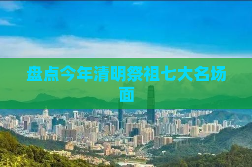 盘点今年清明祭祖七大名场面
