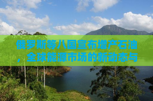 俄罗斯等八国宣布增产石油，全球能源市场的新动态与挑战