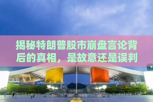 揭秘特朗普股市崩盘言论背后的真相，是故意还是误判？