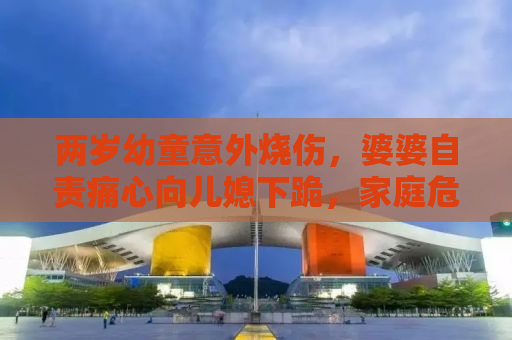 两岁幼童意外烧伤，婆婆自责痛心向儿媳下跪，家庭危机与社会警醒