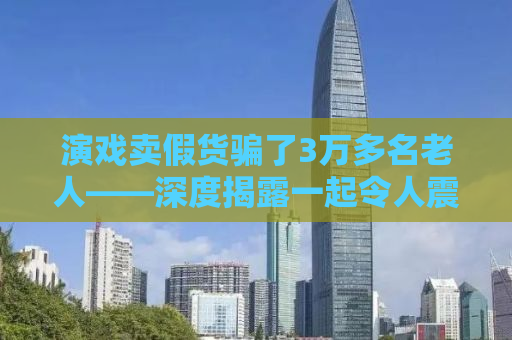 演戏卖假货骗了3万多名老人——深度揭露一起令人震惊的诈骗事件