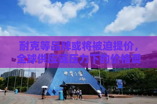 耐克等品牌或将被迫提价，全球供应链压力下的价格调整与品牌策略调整