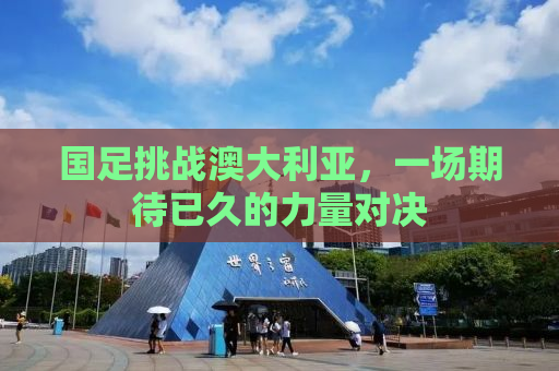 国足挑战澳大利亚，一场期待已久的力量对决