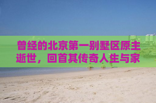 曾经的北京第一别墅区原主逝世，回首其传奇人生与家族兴衰史