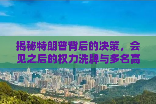 揭秘特朗普背后的决策，会见之后的权力洗牌与多名高官的解雇风波