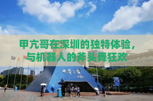 甲亢哥在深圳的独特体验，与机器人的斧头舞狂欢