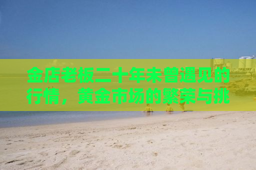 金店老板二十年未曾遇见的行情，黄金市场的繁荣与挑战