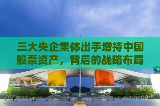三大央企集体出手增持中国股票资产，背后的战略布局与市场洞察